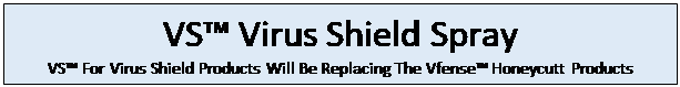 Text Box: VS� Virus Shield Spray
VS� For Virus Shield Products Will Be Replacing The Vfense� Honeycutt Products



